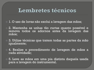 1. O uso de luvas não exclui a lavagem das mãos;
 2. Mantenha as unhas tão curtas quanto possível e
remova todos os adornos antes da lavagem das
mãos;
 3. Utilize técnicas que tratem todas as partes da mão
igualmente;
 4. Realize o procedimento de lavagem de mãos a
cada atividade;
 5. Lave as mãos em uma pia distinta daquela usada
para a lavagem do instrumental.
 
