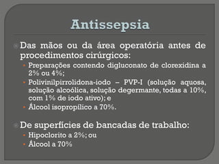  Das mãos ou da área operatória antes de
procedimentos cirúrgicos:
• Preparações contendo digluconato de clorexidina a
2% ou 4%;
• Polivinilpirrolidona-iodo – PVP-I (solução aquosa,
solução alcoólica, solução degermante, todas a 10%,
com 1% de iodo ativo); e
• Álcool isopropílico a 70%.
 De superfícies de bancadas de trabalho:
• Hipoclorito a 2%; ou
• Álcool a 70%
 