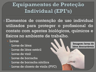 Elementos de contenção de uso individual
utilizados para proteger o profissional do
contato com agentes biológicos, químicos e
físicos no ambiente de trabalho.
• Luvas
 Luvas de látex
 Luvas de látex estéril
 Luvas de vinil
 Luvas de borracha
 Luvas de borracha nitrílica
 Luvas de cloreto de vinila (PVC)
Imagem: luvas de
látex descartáveis
 