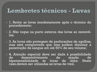  1. Retire as luvas imediatamente após o término do
procedimento;
 2. Não toque na parte externa das luvas ao removê-
las;
 3. As luvas não protegem de perfurações de agulhas,
mas está comprovado que elas podem diminuir a
penetração de sangue em até 50% de seu volume;
 4. Atenção especial deve ser dada à possibilidade
de desenvolvimento de reação de
hipersensibilidade às luvas de látex. Neste
caso,devem ser utilizadas as luvas de vinil.
 