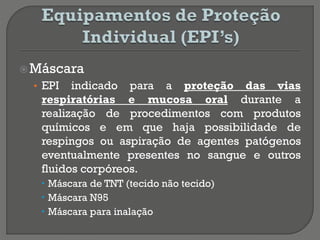 Máscara
• EPI indicado para a proteção das vias
respiratórias e mucosa oral durante a
realização de procedimentos com produtos
químicos e em que haja possibilidade de
respingos ou aspiração de agentes patógenos
eventualmente presentes no sangue e outros
fluidos corpóreos.
 Máscara de TNT (tecido não tecido)
 Máscara N95
 Máscara para inalação
 