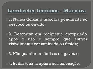 1. Nunca deixar a máscara pendurada no
pescoço ou ouvido;
2. Descartar em recipiente apropriado,
após o uso e sempre que estiver
visivelmente contaminada ou úmida;
3. Não guardar em bolsos ou gavetas;
4. Evitar tocá-la após a sua colocação.
 