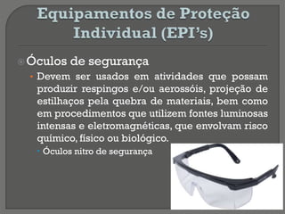 Óculos de segurança
• Devem ser usados em atividades que possam
produzir respingos e/ou aerossóis, projeção de
estilhaços pela quebra de materiais, bem como
em procedimentos que utilizem fontes luminosas
intensas e eletromagnéticas, que envolvam risco
químico, físico ou biológico.
 Óculos nitro de segurança
 