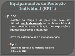 Jaleco
• Protetor da roupa e da pele que deve ser
utilizado exclusivamente em ambiente laboral,
para prevenir a contaminação por exposição a
agentes biológicos e químicos;
• Deve ter colarinho alto e mangas longas;
• Tipos
 Jaleco de algodão ou material sintético
 Jaleco de TNT
 