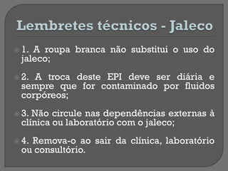  1. A roupa branca não substitui o uso do
jaleco;
 2. A troca deste EPI deve ser diária e
sempre que for contaminado por fluidos
corpóreos;
 3. Não circule nas dependências externas à
clínica ou laboratório com o jaleco;
 4. Remova-o ao sair da clínica, laboratório
ou consultório.
 