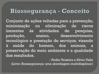 Conjunto de ações voltadas para a prevenção,
minimização ou eliminação de riscos
inerentes às atividades de pesquisa,
produção, ensino, desenvolvimento
tecnológico e prestação de serviços, visando
à saúde do homem, dos animais, a
preservação do meio ambiente e a qualidade
dos resultados.
- - Pedro Teixeira e Silvio Valle
- (Livro: Biossegurança: uma abordagem multidisplinar)
 