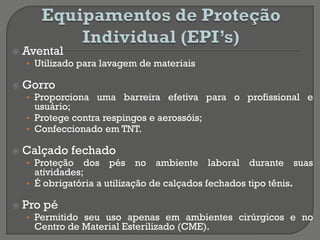  Avental
• Utilizado para lavagem de materiais
 Gorro
• Proporciona uma barreira efetiva para o profissional e
usuário;
• Protege contra respingos e aerossóis;
• Confeccionado em TNT.
 Calçado fechado
• Proteção dos pés no ambiente laboral durante suas
atividades;
• É obrigatória a utilização de calçados fechados tipo tênis.
 Pro pé
• Permitido seu uso apenas em ambientes cirúrgicos e no
Centro de Material Esterilizado (CME).
 
