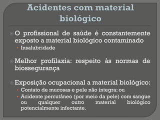  O profissional de saúde é constantemente
exposto a material biológico contaminado
• Insalubridade
 Melhor profilaxia: respeito às normas de
biossegurança
 Exposição ocupacional a material biológico:
• Contato de mucosas e pele não íntegra; ou
• Acidente percutâneo (por meio da pele) com sangue
ou qualquer outro material biológico
potencialmente infectante.
 