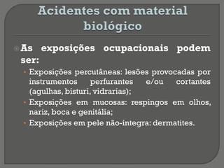 As exposições ocupacionais podem
ser:
• Exposições percutâneas: lesões provocadas por
instrumentos perfurantes e/ou cortantes
(agulhas, bisturi, vidrarias);
• Exposições em mucosas: respingos em olhos,
nariz, boca e genitália;
• Exposições em pele não-íntegra: dermatites.
 