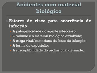 Fatores de risco para ocorrência de
infecção
• A patogenicidade do agente infeccioso;
• O volume e o material biológico envolvido;
• A carga viral/bacteriana da fonte de infecção;
• A forma de exposição;
• A susceptibilidade do profissional de saúde.
 