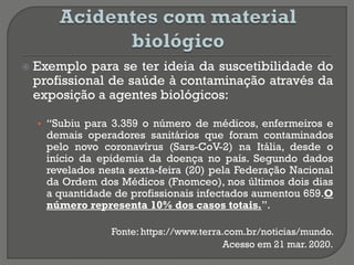  Exemplo para se ter ideia da suscetibilidade do
profissional de saúde à contaminação através da
exposição a agentes biológicos:
• “Subiu para 3.359 o número de médicos, enfermeiros e
demais operadores sanitários que foram contaminados
pelo novo coronavírus (Sars-CoV-2) na Itália, desde o
início da epidemia da doença no país. Segundo dados
revelados nesta sexta-feira (20) pela Federação Nacional
da Ordem dos Médicos (Fnomceo), nos últimos dois dias
a quantidade de profissionais infectados aumentou 659.O
número representa 10% dos casos totais.”.
Fonte: https://www.terra.com.br/noticias/mundo.
Acesso em 21 mar. 2020.
 