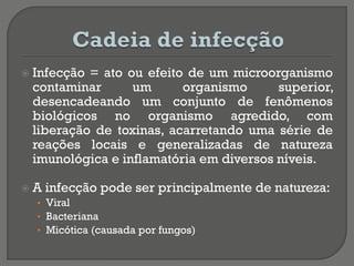  Infecção = ato ou efeito de um microorganismo
contaminar um organismo superior,
desencadeando um conjunto de fenômenos
biológicos no organismo agredido, com
liberação de toxinas, acarretando uma série de
reações locais e generalizadas de natureza
imunológica e inflamatória em diversos níveis.
 A infecção pode ser principalmente de natureza:
• Viral
• Bacteriana
• Micótica (causada por fungos)
 