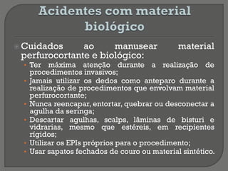  Cuidados ao manusear material
perfurocortante e biológico:
• Ter máxima atenção durante a realização de
procedimentos invasivos;
• Jamais utilizar os dedos como anteparo durante a
realização de procedimentos que envolvam material
perfurocortante;
• Nunca reencapar, entortar, quebrar ou desconectar a
agulha da seringa;
• Descartar agulhas, scalps, lâminas de bisturi e
vidrarias, mesmo que estéreis, em recipientes
rígidos;
• Utilizar os EPIs próprios para o procedimento;
• Usar sapatos fechados de couro ou material sintético.
 