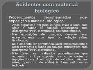  Procedimentos recomendados pós-
exposição a material biológico:
• Após exposição em pele íntegra, lavar o local com
água e sabão ou solução antisséptica com
detergente (PVPI, clorexidina) abundantemente.
• Nas exposições de mucosas, deve-se lavar
exaustivamente com água ou solução salina
fisiológica;
• Se o acidente for percutâneo, lavar imediatamente o
local com água e sabão ou solução antisséptica com
detergente (PVPI, clorexidina).
• Não devem ser realizados procedimentos que
aumentem a área exposta, tais como cortes e
injeções locais. A utilização de soluções irritantes
(éter, hipoclorito de sódio) também está contra-
indicada.
 