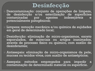  Descontaminação: conjunto de operações de limpeza,
de desinfecção e/ou esterilização de superfícies
contaminadas por agentes indesejáveis e
potencialmente patogênicos;
 Limpeza: remoção mecânica e/ou química de sujidades
em geral de determinado local;
 Desinfecção: eliminação de micro-organismos, exceto
esporulados, de materiais ou artigos inanimados,
através de processo físico ou químico, com auxílio de
desinfetantes;
 Antissepsia: eliminação de micro-organismos da pele,
mucosa ou tecidos vivos, com auxílio de antissépticos;
 Assepsia: métodos empregados para impedir a
contaminação de determinado material ou superfície.
 