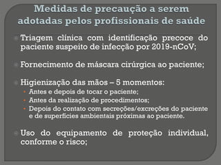  Triagem clínica com identificação precoce do
paciente suspeito de infecção por 2019-nCoV;
 Fornecimento de máscara cirúrgica ao paciente;
 Higienização das mãos – 5 momentos:
• Antes e depois de tocar o paciente;
• Antes da realização de procedimentos;
• Depois do contato com secreções/excreções do paciente
e de superfícies ambientais próximas ao paciente.
 Uso do equipamento de proteção individual,
conforme o risco;
 