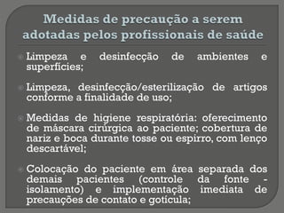  Limpeza e desinfecção de ambientes e
superfícies;
 Limpeza, desinfecção/esterilização de artigos
conforme a finalidade de uso;
 Medidas de higiene respiratória: oferecimento
de máscara cirúrgica ao paciente; cobertura de
nariz e boca durante tosse ou espirro, com lenço
descartável;
 Colocação do paciente em área separada dos
demais pacientes (controle da fonte -
isolamento) e implementação imediata de
precauções de contato e gotícula;
 
