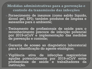  Fornecimento de insumos (como sabão líquido,
álcool gel, EPI); também produtos de limpeza e
saneantes para o ambiente;
 Treinamento de profissionais de saúde para o
reconhecimento precoce de infecção potencial
por 2019-nCoV e implementação das medidas
de prevenção e controle;
 Garantia de acesso ao diagnóstico laboratorial
para a identificação do agente etiológico;
 Vigilância ativa de infecções respiratórias
agudas potencialmente por 2019-nCoV entre
profissionais de saúde e trabalhadores da
instituição.
 