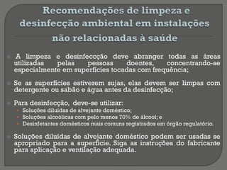  A limpeza e desinfeccção deve abranger todas as áreas
utilizadas pelas pessoas doentes, concentrando-se
especialmente em superfícies tocadas com frequência;
 Se as superfícies estiverem sujas, elas devem ser limpas com
detergente ou sabão e água antes da desinfecção;
 Para desinfecção, deve-se utilizar:
• Soluções diluídas de alvejante doméstico;
• Soluções alcoólicas com pelo menos 70% de álcool; e
• Desinfetantes domésticos mais comuns registrados em órgão regulatório.
 Soluções diluídas de alvejante doméstico podem ser usadas se
apropriado para a superfície. Siga as instruções do fabricante
para aplicação e ventilação adequada.
 