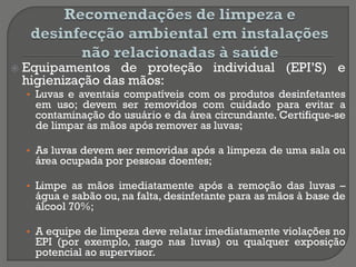  Equipamentos de proteção individual (EPI’S) e
higienização das mãos:
• Luvas e aventais compatíveis com os produtos desinfetantes
em uso; devem ser removidos com cuidado para evitar a
contaminação do usuário e da área circundante. Certifique-se
de limpar as mãos após remover as luvas;
• As luvas devem ser removidas após a limpeza de uma sala ou
área ocupada por pessoas doentes;
• Limpe as mãos imediatamente após a remoção das luvas –
água e sabão ou, na falta, desinfetante para as mãos à base de
álcool 70%;
• A equipe de limpeza deve relatar imediatamente violações no
EPI (por exemplo, rasgo nas luvas) ou qualquer exposição
potencial ao supervisor.
 