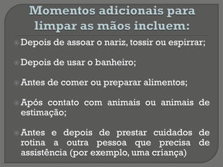  Depois de assoar o nariz, tossir ou espirrar;
 Depois de usar o banheiro;
 Antes de comer ou preparar alimentos;
 Após contato com animais ou animais de
estimação;
 Antes e depois de prestar cuidados de
rotina a outra pessoa que precisa de
assistência (por exemplo, uma criança)
 