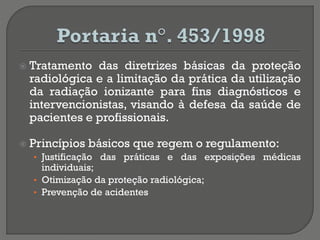  Tratamento das diretrizes básicas da proteção
radiológica e a limitação da prática da utilização
da radiação ionizante para fins diagnósticos e
intervencionistas, visando à defesa da saúde de
pacientes e profissionais.
 Princípios básicos que regem o regulamento:
• Justificação das práticas e das exposições médicas
individuais;
• Otimização da proteção radiológica;
• Prevenção de acidentes
 