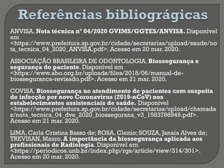 ANVISA. Nota técnica nº 04/2020 GVIMS/GGTES/ANVISA. Disponível
em
<https://www.prefeitura.sp.gov.br/cidade/secretarias/upload/saude/no
ta_tecnica_04_2020_ANVISA.pdf>. Acesso em 20 mar. 2020.
ASSOCIAÇÃO BRASILEIRA DE ODONTOLOGIA. Biossegurança e
segurança do paciente. Disponível em
<https://www.abo.org.br/uploads/files/2018/06/manual-de-
biosseguranca-revisado.pdf>. Acesso em 21 mar. 2020.
COVISA. Biossegurança no atendimento de pacientes com suspeita
de infecção por novo Coronavírus (2019-nCoV) nos
estabelecimentos assistenciais de saúde. Disponível
<https://www.prefeitura.sp.gov.br/cidade/secretarias/upload/chamada
s/nota_tecnica_04_dve_2020_biossegurana_v3_1583786949.pdf>.
Acesso em 21 mar. 2020.
LIMA, Carla Cristina Basso de; ROSA, Clenio; SOUZA, Janaia Alves de;
TREVISAN, Mauro. A importância da biossegurança aplicada aos
profissionais de Radiologia. Disponível em
<https://periodicos.unb.br/index.php/rgs/article/view/314/301>.
Acesso em 20 mar. 2020.
 
