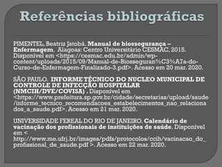 PIMENTEL, Beatriz Jatobá. Manual de biossegurança –
Enfermagem. Alagoas: Centro Universitário CESMAC, 2015.
Disponível em <https://cesmac.edu.br/admin/wp-
content/uploads/2015/09/Manual-de-Biosseguran%C3%A7a-do-
Curso-de-Enfermagem-Finalizado-3.pdf>. Acesso em 20 mar. 2020.
SÃO PAULO. INFORME TÉCNICO DO NUCLEO MUNICIPAL DE
CONTROLE DE INFECÇÃO HOSPITALAR
(NMCIH/DVE/COVISA) . Disponível em
<https://www.prefeitura.sp.gov.br/cidade/secretarias/upload/saude
/informe_tecnico_recomendacoes_estabelecimentos_nao_relaciona
dos_a_saude.pdf>. Acesso em 21 mar. 2020.
UNIVERSIDADE FEREAL DO RIO DE JANEIRO. Calendário de
vacinação dos profissionais de instituições de saúde. Disponível
em <
http://www.me.ufrj.br/images/pdfs/protocolos/ccih/vacinacao_do_
profissional_de_saude.pdf >. Acesso em 22 mar. 2020.
 