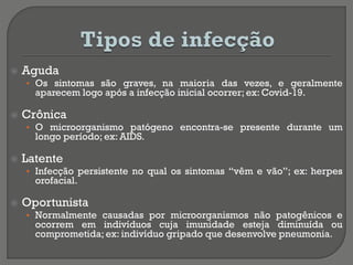  Aguda
• Os sintomas são graves, na maioria das vezes, e geralmente
aparecem logo após a infecção inicial ocorrer; ex: Covid-19.
 Crônica
• O microorganismo patógeno encontra-se presente durante um
longo período; ex: AIDS.
 Latente
• Infecção persistente no qual os sintomas “vêm e vão”; ex: herpes
orofacial.
 Oportunista
• Normalmente causadas por microorganismos não patogênicos e
ocorrem em indivíduos cuja imunidade esteja diminuída ou
comprometida; ex: indivíduo gripado que desenvolve pneumonia.
 