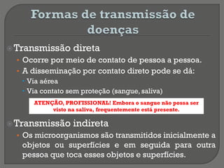 Transmissão direta
• Ocorre por meio de contato de pessoa a pessoa.
• A disseminação por contato direto pode se dá:
 Via aérea
 Via contato sem proteção (sangue, saliva)
Transmissão indireta
• Os microorganismos são transmitidos inicialmente a
objetos ou superfícies e em seguida para outra
pessoa que toca esses objetos e superfícies.
ATENÇÃO, PROFISSIONAL! Embora o sangue não possa ser
visto na saliva, frequentemente está presente.
 