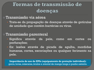  Transmissão via aérea
• Trata-se da propagação de doenças através de gotículas
de umidade que contém bactérias ou vírus.
 Transmissão parenteral
• Significa através da pele, como em cortes ou
perfurações;
• Ex: lesões através de picada de agulha, mordidas
humanas, cortes, escoriações ou qualquer ferimento na
pele.
• k
Importância do uso de EPIs (equipamento de proteção individual):
gorro, luvas, máscaras,óculos e avental de manga longa e punho estreito.
 