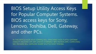 BIOS Setup Utility Access Keys
for Popular Computer Systems.
BIOS access keys for Sony,
Lenovo, Toshiba, Dell, Gateway,
and other PCs.
IN THIS ARTICLE ACER ASUS COMPAQ DELL EMACHINES EVGA FUJITSU GATEWAY
HEWLETT-PACKARD (HP) IBM LENOVO (FORMERLY IBM) MICRON (MPC COMPUTERS)
NEC PACKARD BELL SAMSUNG SHARP SHUTTLE SONY TOSHIBA.
 