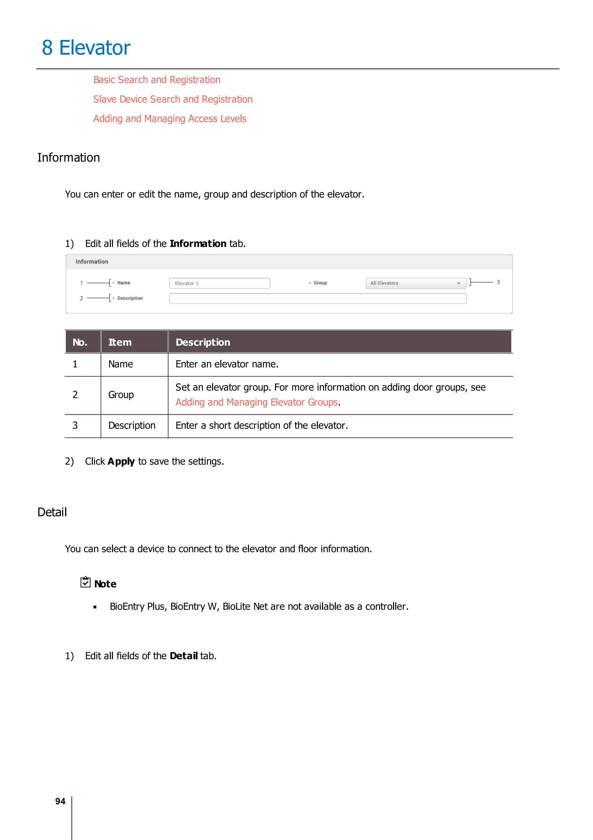 94
8 Elevator
Basic Search and Registration
Slave Device Search and Registration
Adding and Managing Access Levels
Information
You can enter or edit the name, group and description of the elevator.
1) Edit all fields of the Information tab.
No. Item Description
1 Name Enter an elevator name.
2 Group
Set an elevator group. For more information on adding door groups, see
Adding and Managing Elevator Groups.
3 Description Enter a short description of the elevator.
2) Click Apply to save the settings.
Detail
You can select a device to connect to the elevator and floor information.
Note
BioEntry Plus, BioEntry W, BioLite Net are not available as a controller.
1) Edit all fields of the Detail tab.
 