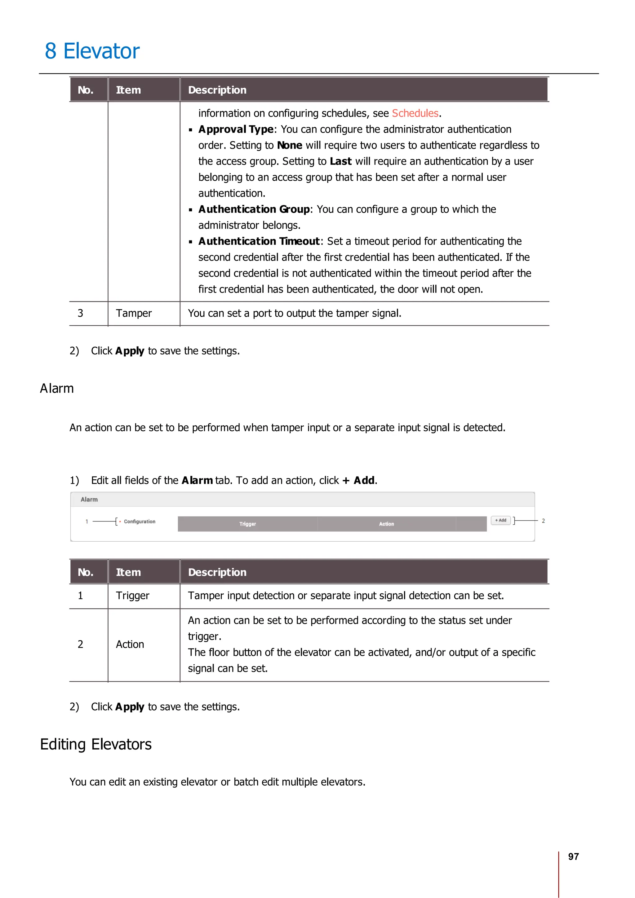 97
8 Elevator
No. Item Description
information on configuring schedules, see Schedules.
Approval Type: You can configure the administrator authentication
order. Setting to None will require two users to authenticate regardless to
the access group. Setting to Last will require an authentication by a user
belonging to an access group that has been set after a normal user
authentication.
Authentication Group: You can configure a group to which the
administrator belongs.
Authentication Timeout: Set a timeout period for authenticating the
second credential after the first credential has been authenticated. If the
second credential is not authenticated within the timeout period after the
first credential has been authenticated, the door will not open.
3 Tamper You can set a port to output the tamper signal.
2) Click Apply to save the settings.
Alarm
An action can be set to be performed when tamper input or a separate input signal is detected.
1) Edit all fields of the Alarm tab. To add an action, click + Add.
No. Item Description
1 Trigger Tamper input detection or separate input signal detection can be set.
2 Action
An action can be set to be performed according to the status set under
trigger.
The floor button of the elevator can be activated, and/or output of a specific
signal can be set.
2) Click Apply to save the settings.
Editing Elevators
You can edit an existing elevator or batch edit multiple elevators.
 