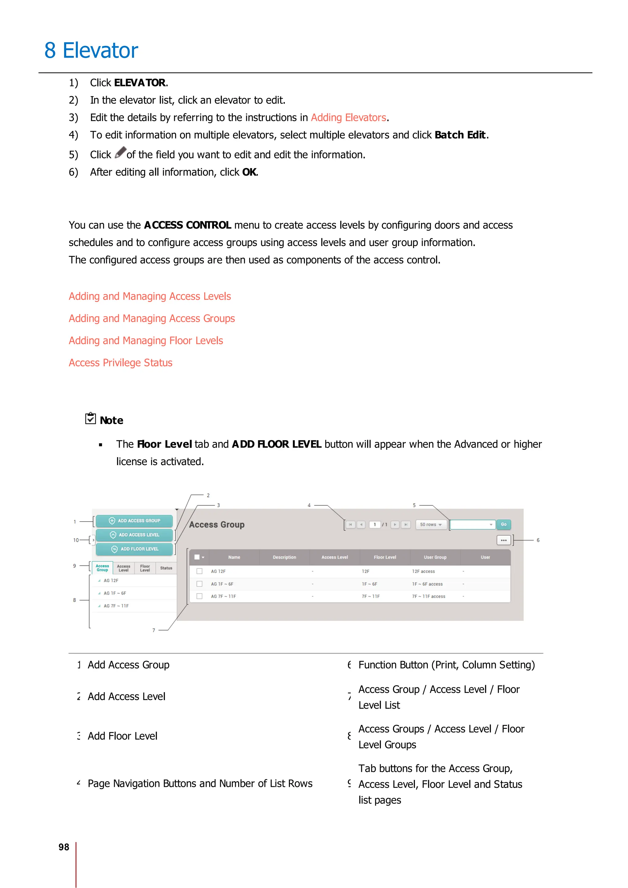 98
8 Elevator
1) Click ELEVATOR.
2) In the elevator list, click an elevator to edit.
3) Edit the details by referring to the instructions in Adding Elevators.
4) To edit information on multiple elevators, select multiple elevators and click Batch Edit.
5) Click of the field you want to edit and edit the information.
6) After editing all information, click OK.
You can use the ACCESS CONTROL menu to create access levels by configuring doors and access
schedules and to configure access groups using access levels and user group information.
The configured access groups are then used as components of the access control.
Adding and Managing Access Levels
Adding and Managing Access Groups
Adding and Managing Floor Levels
Access Privilege Status
Note
The Floor Level tab and ADD FLOOR LEVEL button will appear when the Advanced or higher
license is activated.
1 Add Access Group 6 Function Button (Print, Column Setting)
2 Add Access Level 7
Access Group / Access Level / Floor
Level List
3 Add Floor Level 8
Access Groups / Access Level / Floor
Level Groups
4 Page Navigation Buttons and Number of List Rows 9
Tab buttons for the Access Group,
Access Level, Floor Level and Status
list pages
 