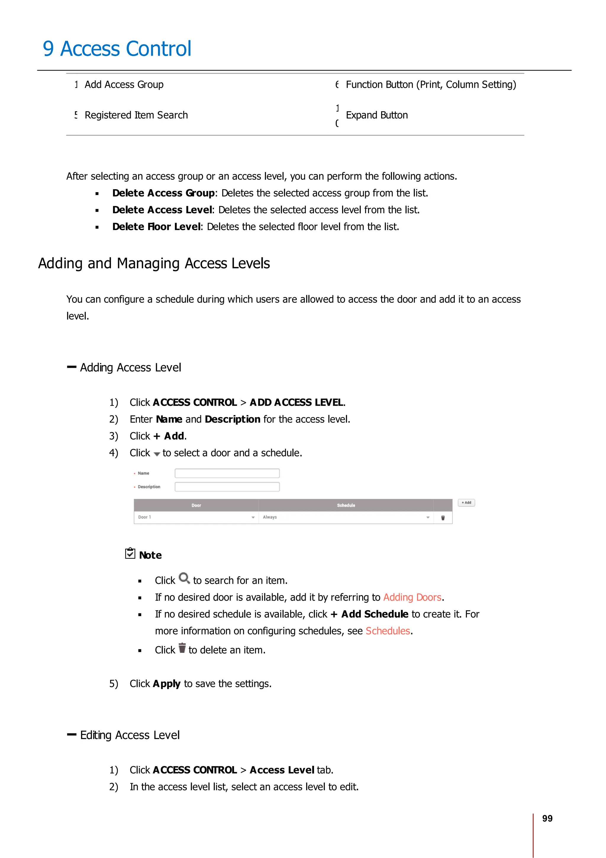 99
9 Access Control
1 Add Access Group 6 Function Button (Print, Column Setting)
5 Registered Item Search
1
0
Expand Button
After selecting an access group or an access level, you can perform the following actions.
Delete Access Group: Deletes the selected access group from the list.
Delete Access Level: Deletes the selected access level from the list.
Delete Floor Level: Deletes the selected floor level from the list.
Adding and Managing Access Levels
You can configure a schedule during which users are allowed to access the door and add it to an access
level.
Adding Access Level
1) Click ACCESS CONTROL > ADD ACCESS LEVEL.
2) Enter Name and Description for the access level.
3) Click + Add.
4) Click to select a door and a schedule.
Note
Click to search for an item.
If no desired door is available, add it by referring to Adding Doors.
If no desired schedule is available, click + Add Schedule to create it. For
more information on configuring schedules, see Schedules.
Click to delete an item.
5) Click Apply to save the settings.
Editing Access Level
1) Click ACCESS CONTROL > Access Level tab.
2) In the access level list, select an access level to edit.
 