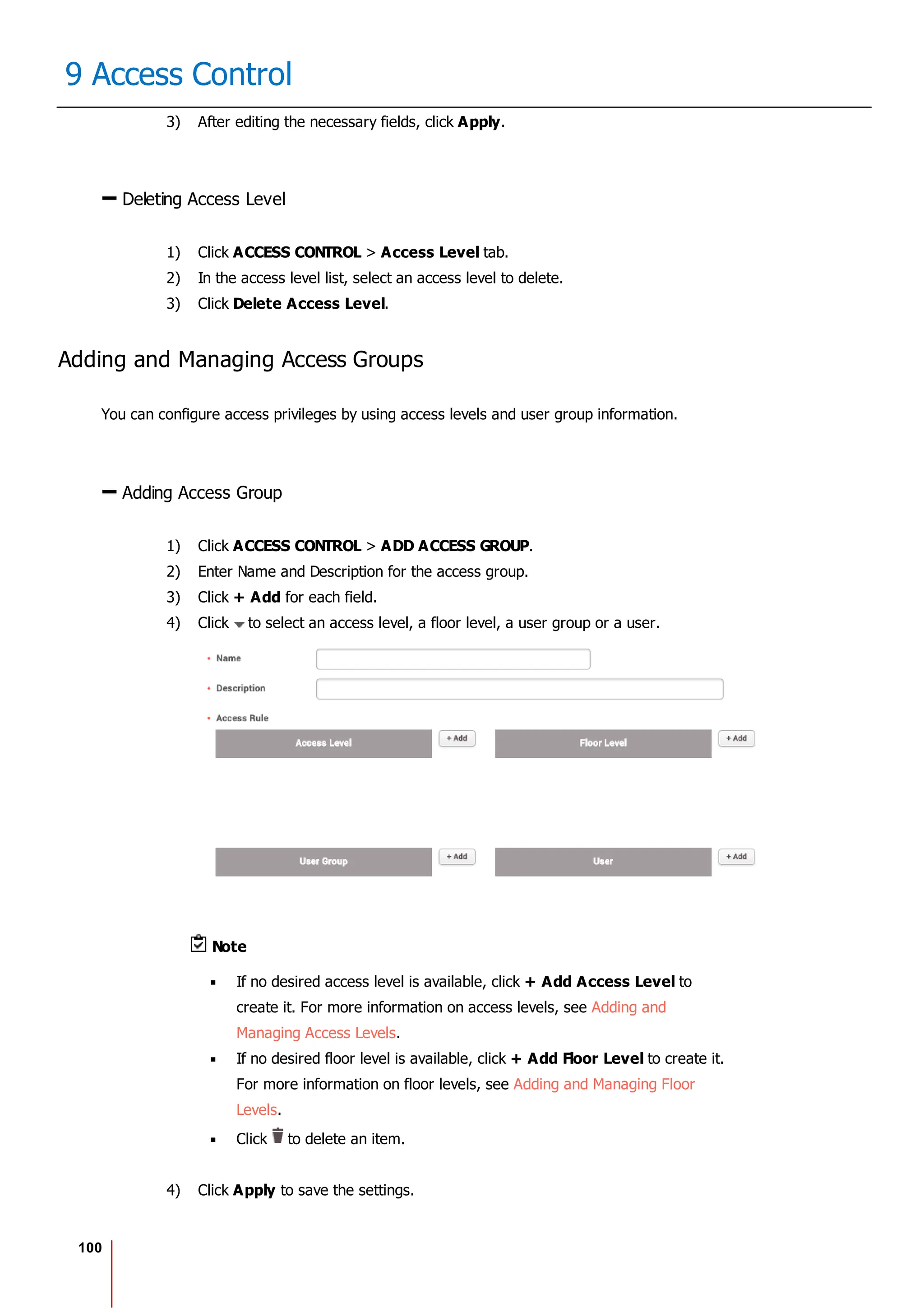 100
9 Access Control
3) After editing the necessary fields, click Apply.
Deleting Access Level
1) Click ACCESS CONTROL > Access Level tab.
2) In the access level list, select an access level to delete.
3) Click Delete Access Level.
Adding and Managing Access Groups
You can configure access privileges by using access levels and user group information.
Adding Access Group
1) Click ACCESS CONTROL > ADD ACCESS GROUP.
2) Enter Name and Description for the access group.
3) Click + Add for each field.
4) Click to select an access level, a floor level, a user group or a user.
Note
If no desired access level is available, click + Add Access Level to
create it. For more information on access levels, see Adding and
Managing Access Levels.
If no desired floor level is available, click + Add Floor Level to create it.
For more information on floor levels, see Adding and Managing Floor
Levels.
Click to delete an item.
4) Click Apply to save the settings.
 