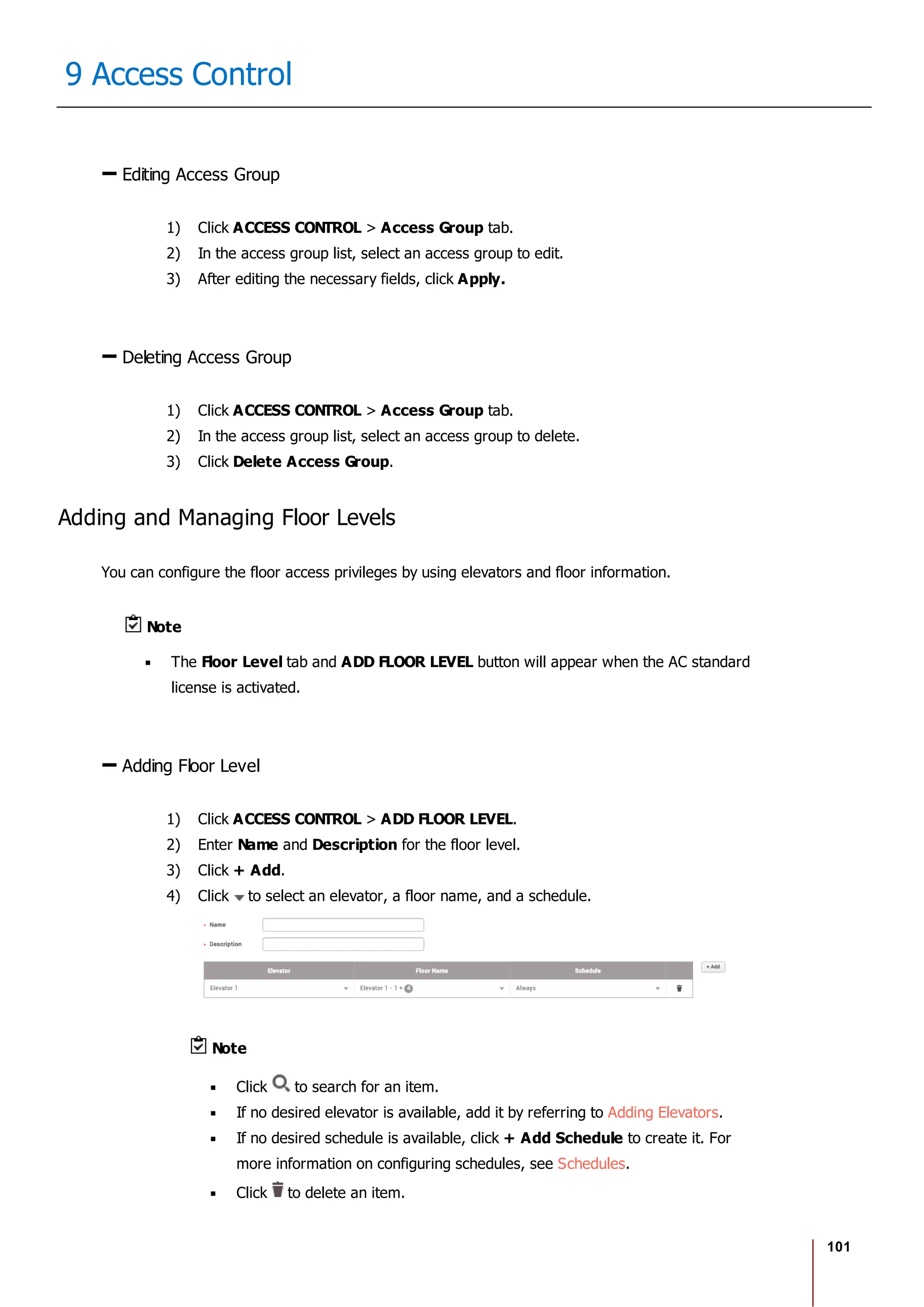 101
9 Access Control
Editing Access Group
1) Click ACCESS CONTROL > Access Group tab.
2) In the access group list, select an access group to edit.
3) After editing the necessary fields, click Apply.
Deleting Access Group
1) Click ACCESS CONTROL > Access Group tab.
2) In the access group list, select an access group to delete.
3) Click Delete Access Group.
Adding and Managing Floor Levels
You can configure the floor access privileges by using elevators and floor information.
Note
The Floor Level tab and ADD FLOOR LEVEL button will appear when the AC standard
license is activated.
Adding Floor Level
1) Click ACCESS CONTROL > ADD FLOOR LEVEL.
2) Enter Name and Description for the floor level.
3) Click + Add.
4) Click to select an elevator, a floor name, and a schedule.
Note
Click to search for an item.
If no desired elevator is available, add it by referring to Adding Elevators.
If no desired schedule is available, click + Add Schedule to create it. For
more information on configuring schedules, see Schedules.
Click to delete an item.
 