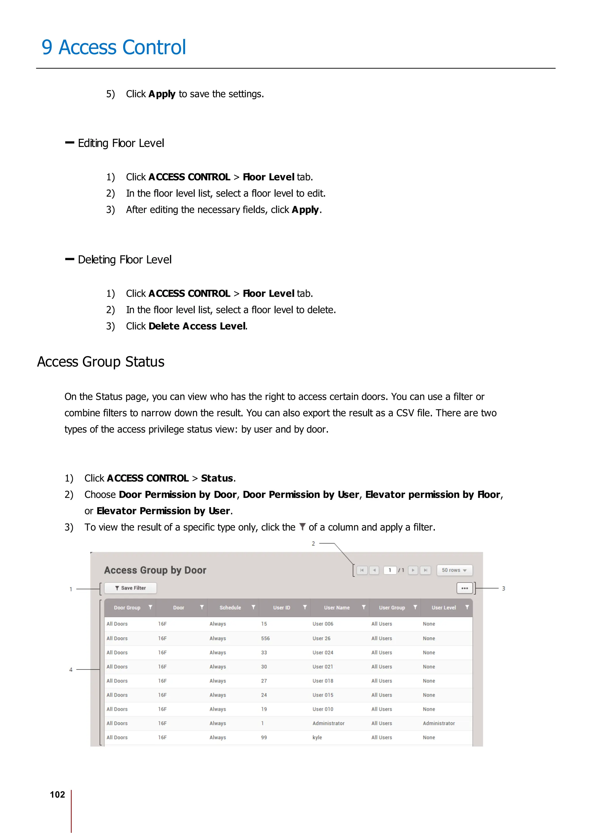 102
9 Access Control
5) Click Apply to save the settings.
Editing Floor Level
1) Click ACCESS CONTROL > Floor Level tab.
2) In the floor level list, select a floor level to edit.
3) After editing the necessary fields, click Apply.
Deleting Floor Level
1) Click ACCESS CONTROL > Floor Level tab.
2) In the floor level list, select a floor level to delete.
3) Click Delete Access Level.
Access Group Status
On the Status page, you can view who has the right to access certain doors. You can use a filter or
combine filters to narrow down the result. You can also export the result as a CSV file. There are two
types of the access privilege status view: by user and by door.
1) Click ACCESS CONTROL > Status.
2) Choose Door Permission by Door, Door Permission by User, Elevator permission by Floor,
or Elevator Permission by User.
3) To view the result of a specific type only, click the of a column and apply a filter.
 