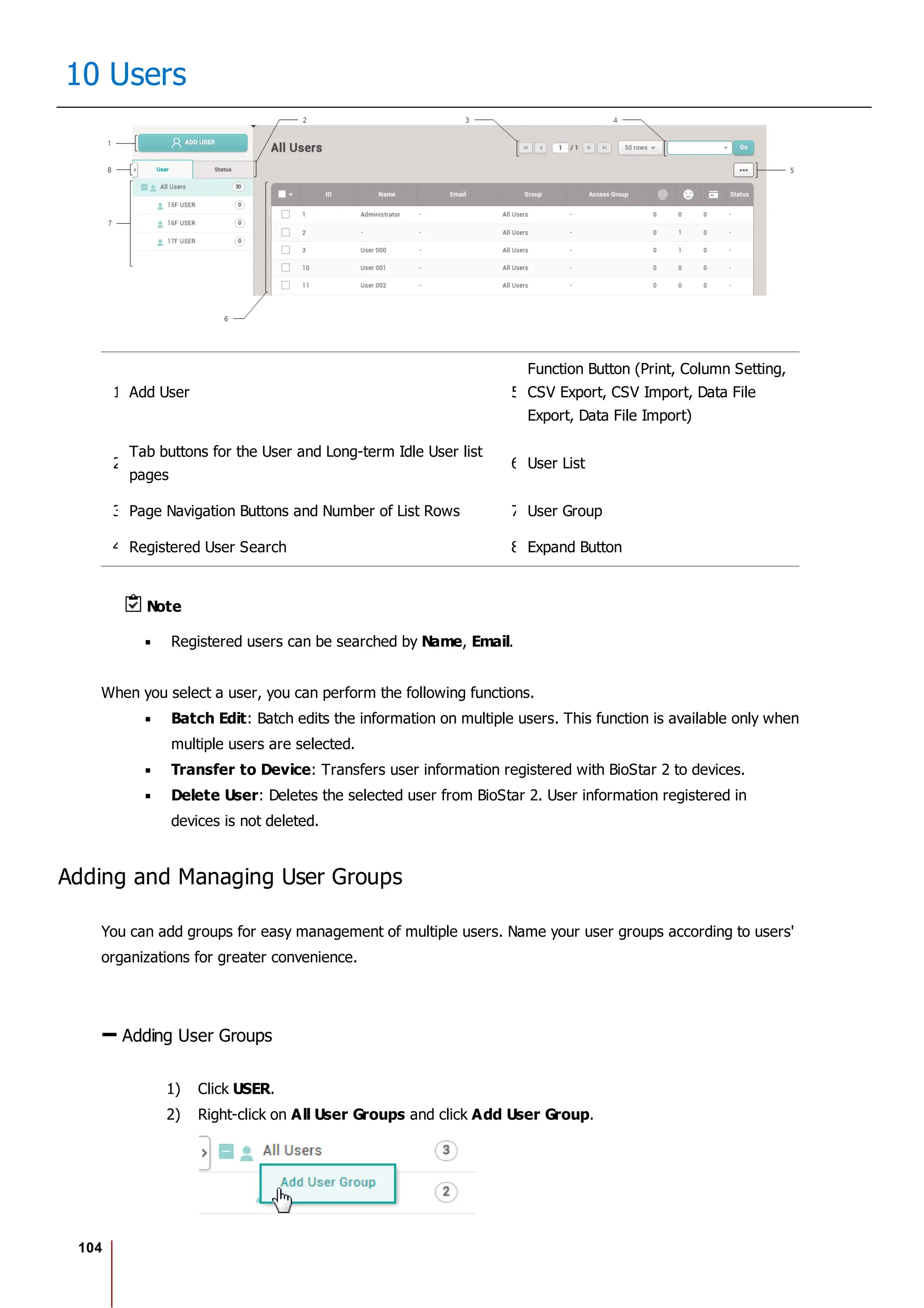 104
10 Users
1 Add User 5
Function Button (Print, Column Setting,
CSV Export, CSV Import, Data File
Export, Data File Import)
2
Tab buttons for the User and Long-term Idle User list
pages
6 User List
3 Page Navigation Buttons and Number of List Rows 7 User Group
4 Registered User Search 8 Expand Button
Note
Registered users can be searched by Name, Email.
When you select a user, you can perform the following functions.
Batch Edit: Batch edits the information on multiple users. This function is available only when
multiple users are selected.
Transfer to Device: Transfers user information registered with BioStar 2 to devices.
Delete User: Deletes the selected user from BioStar 2. User information registered in
devices is not deleted.
Adding and Managing User Groups
You can add groups for easy management of multiple users. Name your user groups according to users'
organizations for greater convenience.
Adding User Groups
1) Click USER.
2) Right-click on All User Groups and click Add User Group.
 