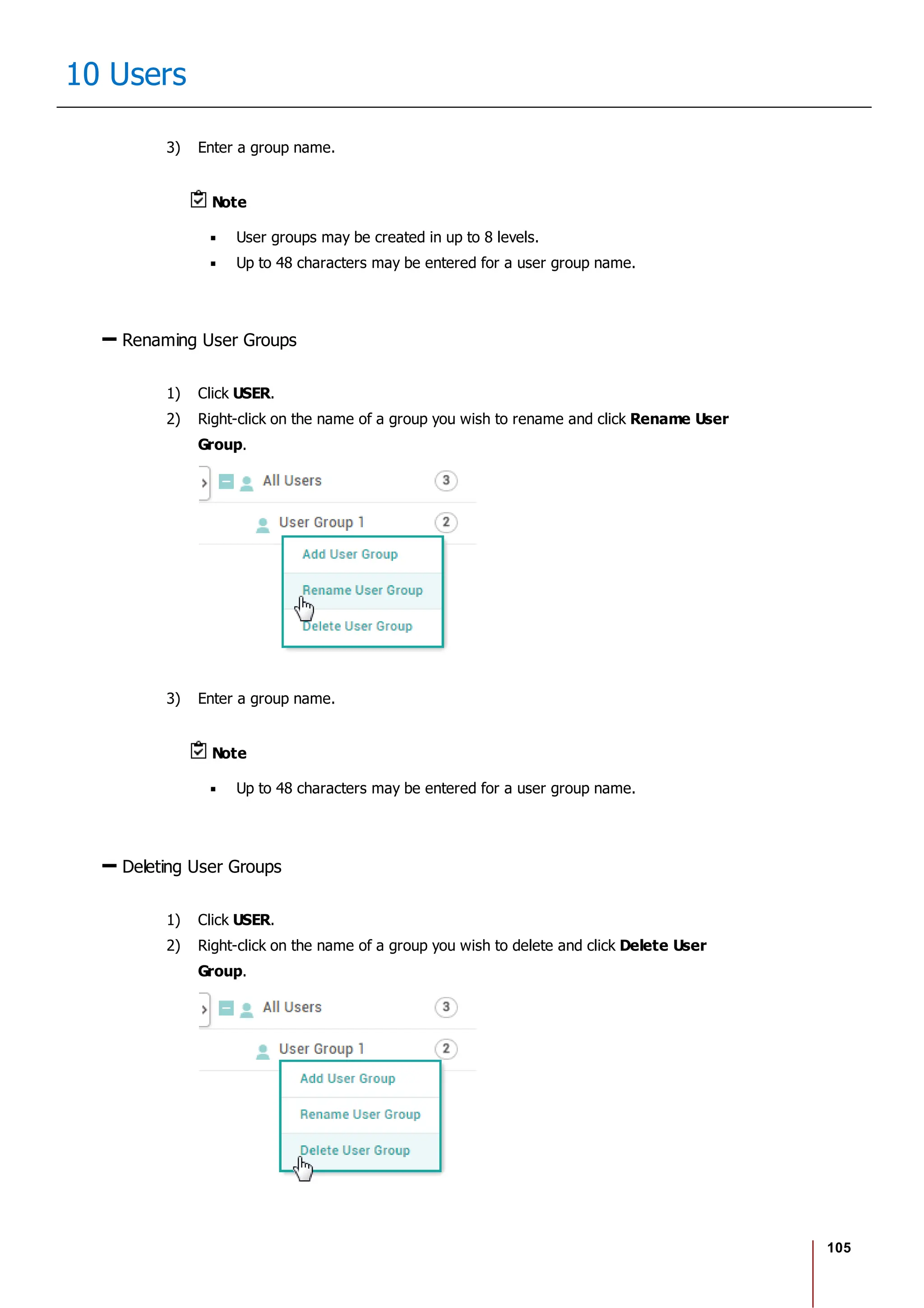105
10 Users
3) Enter a group name.
Note
User groups may be created in up to 8 levels.
Up to 48 characters may be entered for a user group name.
Renaming User Groups
1) Click USER.
2) Right-click on the name of a group you wish to rename and click Rename User
Group.
3) Enter a group name.
Note
Up to 48 characters may be entered for a user group name.
Deleting User Groups
1) Click USER.
2) Right-click on the name of a group you wish to delete and click Delete User
Group.
 