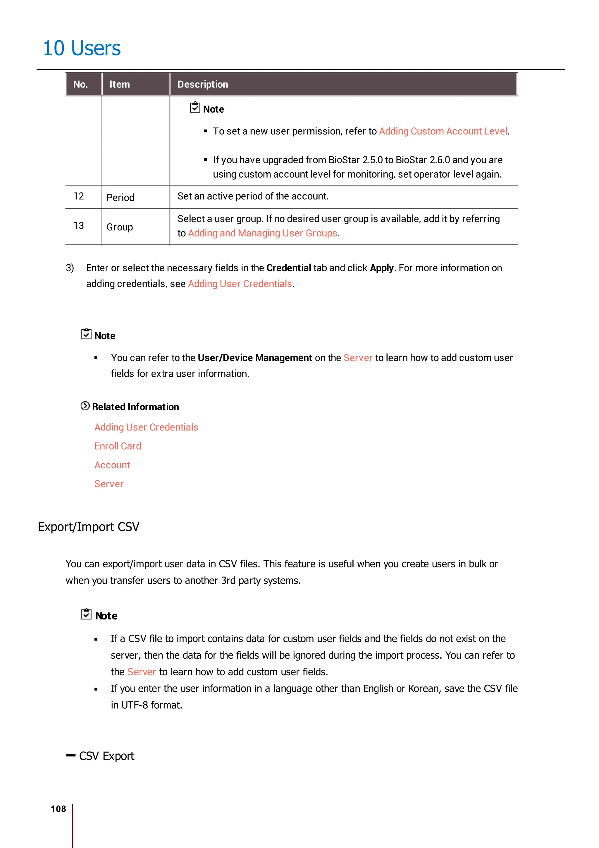 108
10 Users
No. Item Description
Note
To set a new user permission, refer to Adding Custom Account Level.
If you have upgraded from BioStar 2.5.0 to BioStar 2.6.0 and you are
using custom account level for monitoring, set operator level again.
12 Period Set an active period of the account.
13 Group
Select a user group. If no desired user group is available, add it by referring
to Adding and Managing User Groups.
3) Enter or select the necessary fields in the Credential tab and click Apply. For more information on
adding credentials, see Adding User Credentials.
Note
You can refer to the User/Device Management on the Server to learn how to add custom user
fields for extra user information.
Related Information
Adding User Credentials
Enroll Card
Account
Server
Export/Import CSV
You can export/import user data in CSV files. This feature is useful when you create users in bulk or
when you transfer users to another 3rd party systems.
Note
If a CSV file to import contains data for custom user fields and the fields do not exist on the
server, then the data for the fields will be ignored during the import process. You can refer to
the Server to learn how to add custom user fields.
If you enter the user information in a language other than English or Korean, save the CSV file
in UTF-8 format.
CSV Export
 