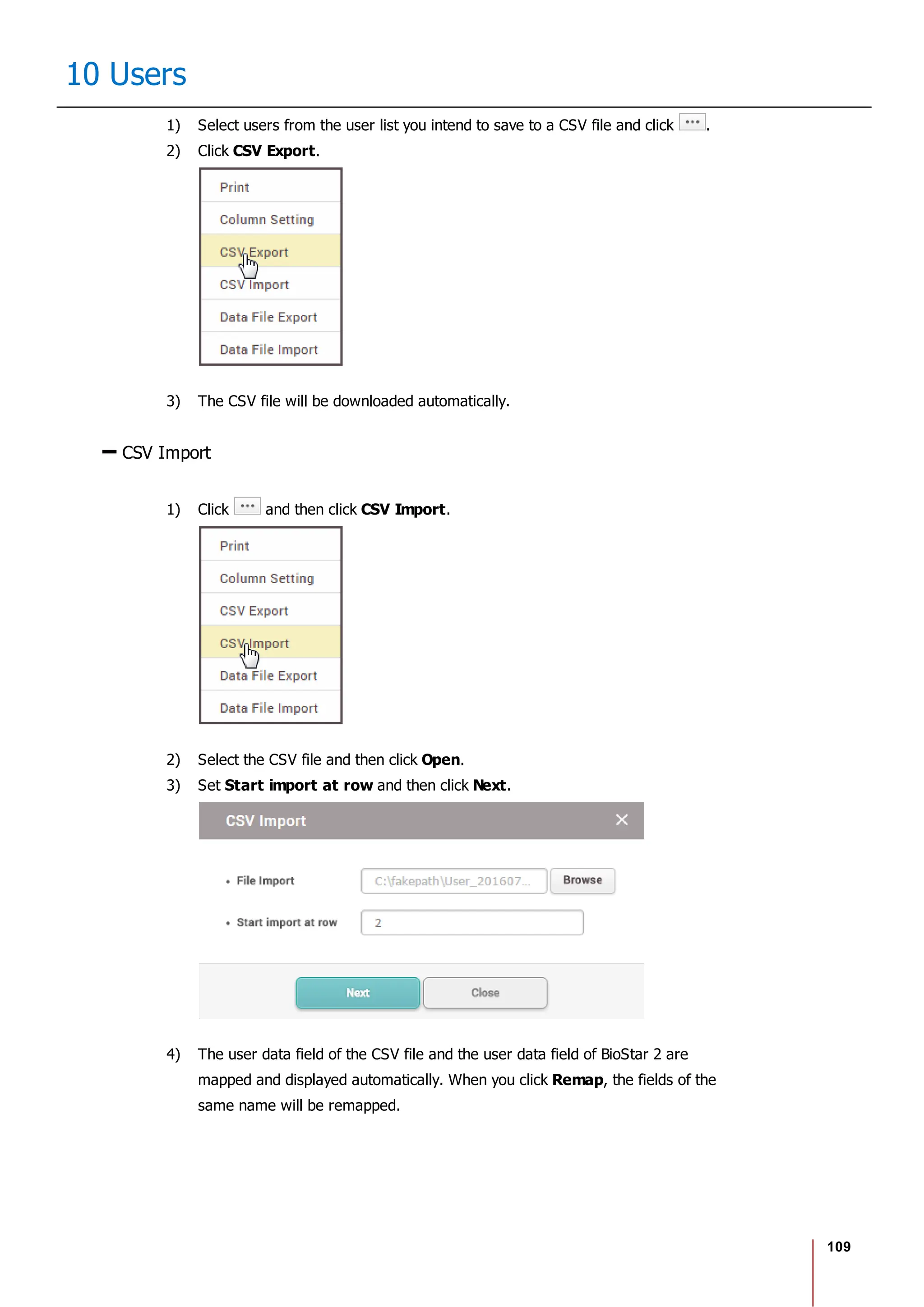 109
10 Users
1) Select users from the user list you intend to save to a CSV file and click .
2) Click CSV Export.
3) The CSV file will be downloaded automatically.
CSV Import
1) Click and then click CSV Import.
2) Select the CSV file and then click Open.
3) Set Start import at row and then click Next.
4) The user data field of the CSV file and the user data field of BioStar 2 are
mapped and displayed automatically. When you click Remap, the fields of the
same name will be remapped.
 