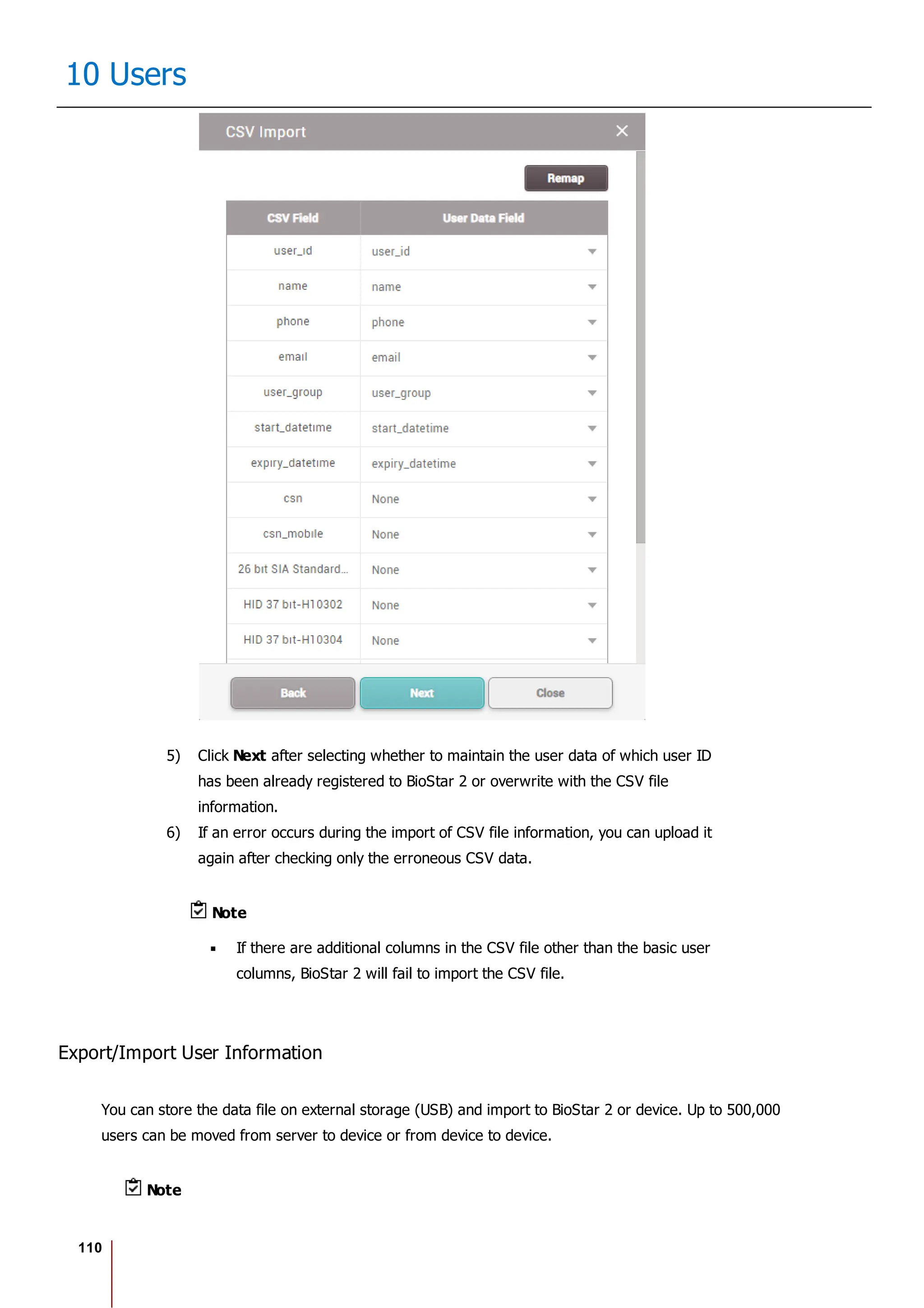 110
10 Users
5) Click Next after selecting whether to maintain the user data of which user ID
has been already registered to BioStar 2 or overwrite with the CSV file
information.
6) If an error occurs during the import of CSV file information, you can upload it
again after checking only the erroneous CSV data.
Note
If there are additional columns in the CSV file other than the basic user
columns, BioStar 2 will fail to import the CSV file.
Export/Import User Information
You can store the data file on external storage (USB) and import to BioStar 2 or device. Up to 500,000
users can be moved from server to device or from device to device.
Note
 