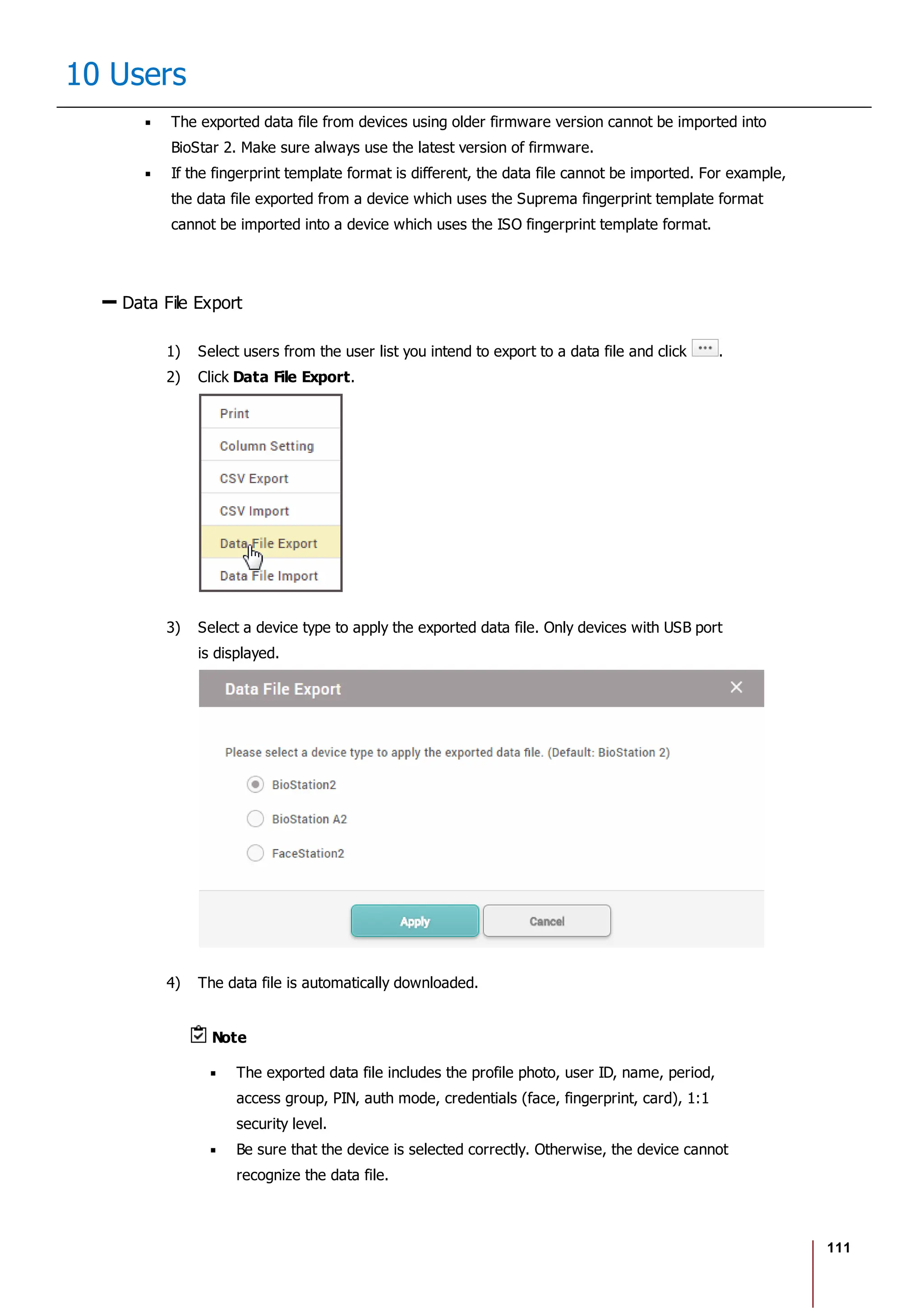 111
10 Users
The exported data file from devices using older firmware version cannot be imported into
BioStar 2. Make sure always use the latest version of firmware.
If the fingerprint template format is different, the data file cannot be imported. For example,
the data file exported from a device which uses the Suprema fingerprint template format
cannot be imported into a device which uses the ISO fingerprint template format.
Data File Export
1) Select users from the user list you intend to export to a data file and click .
2) Click Data File Export.
3) Select a device type to apply the exported data file. Only devices with USB port
is displayed.
4) The data file is automatically downloaded.
Note
The exported data file includes the profile photo, user ID, name, period,
access group, PIN, auth mode, credentials (face, fingerprint, card), 1:1
security level.
Be sure that the device is selected correctly. Otherwise, the device cannot
recognize the data file.
 