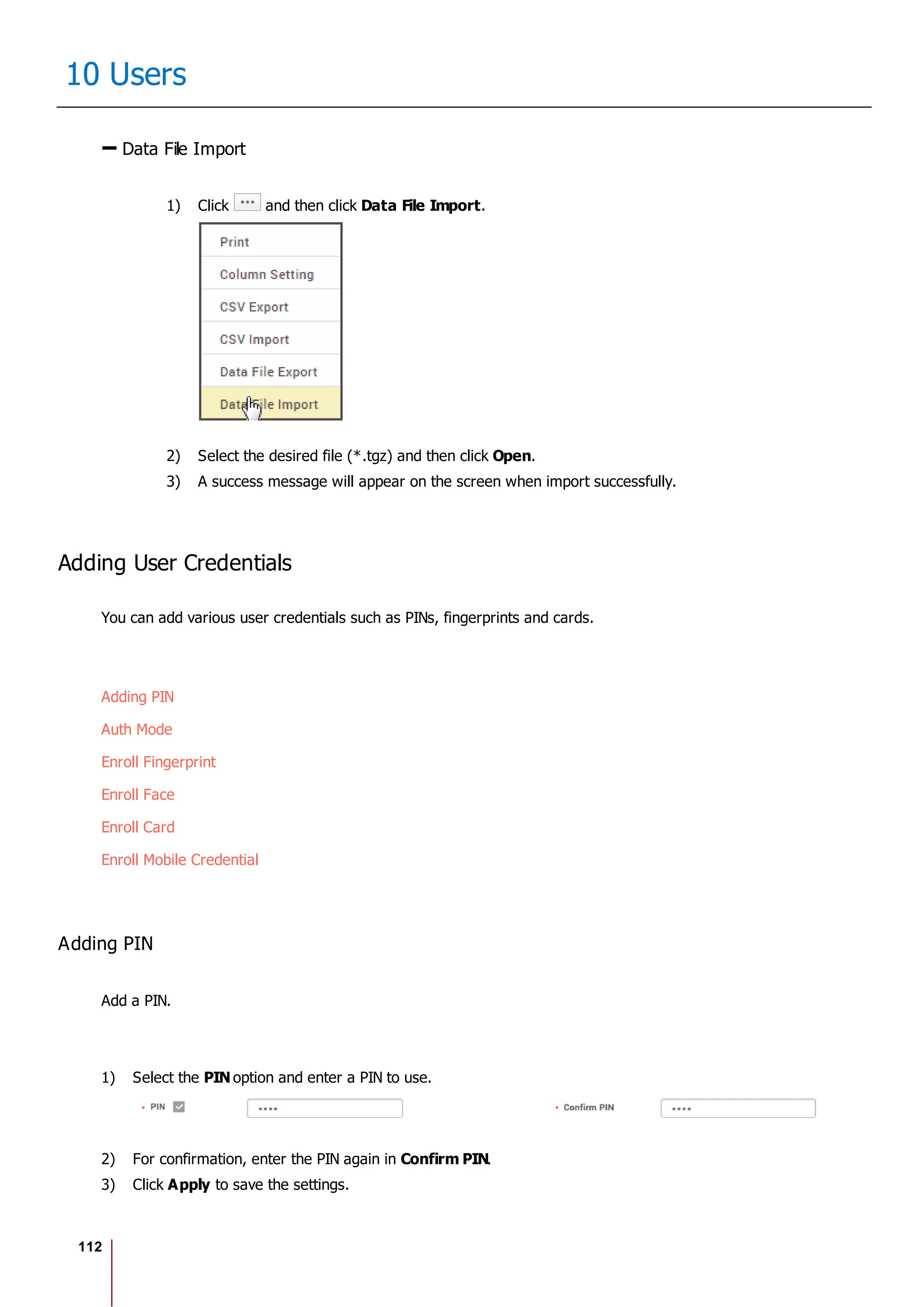 112
10 Users
Data File Import
1) Click and then click Data File Import.
2) Select the desired file (*.tgz) and then click Open.
3) A success message will appear on the screen when import successfully.
Adding User Credentials
You can add various user credentials such as PINs, fingerprints and cards.
Adding PIN
Auth Mode
Enroll Fingerprint
Enroll Face
Enroll Card
Enroll Mobile Credential
Adding PIN
Add a PIN.
1) Select the PIN option and enter a PIN to use.
2) For confirmation, enter the PIN again in Confirm PIN.
3) Click Apply to save the settings.
 