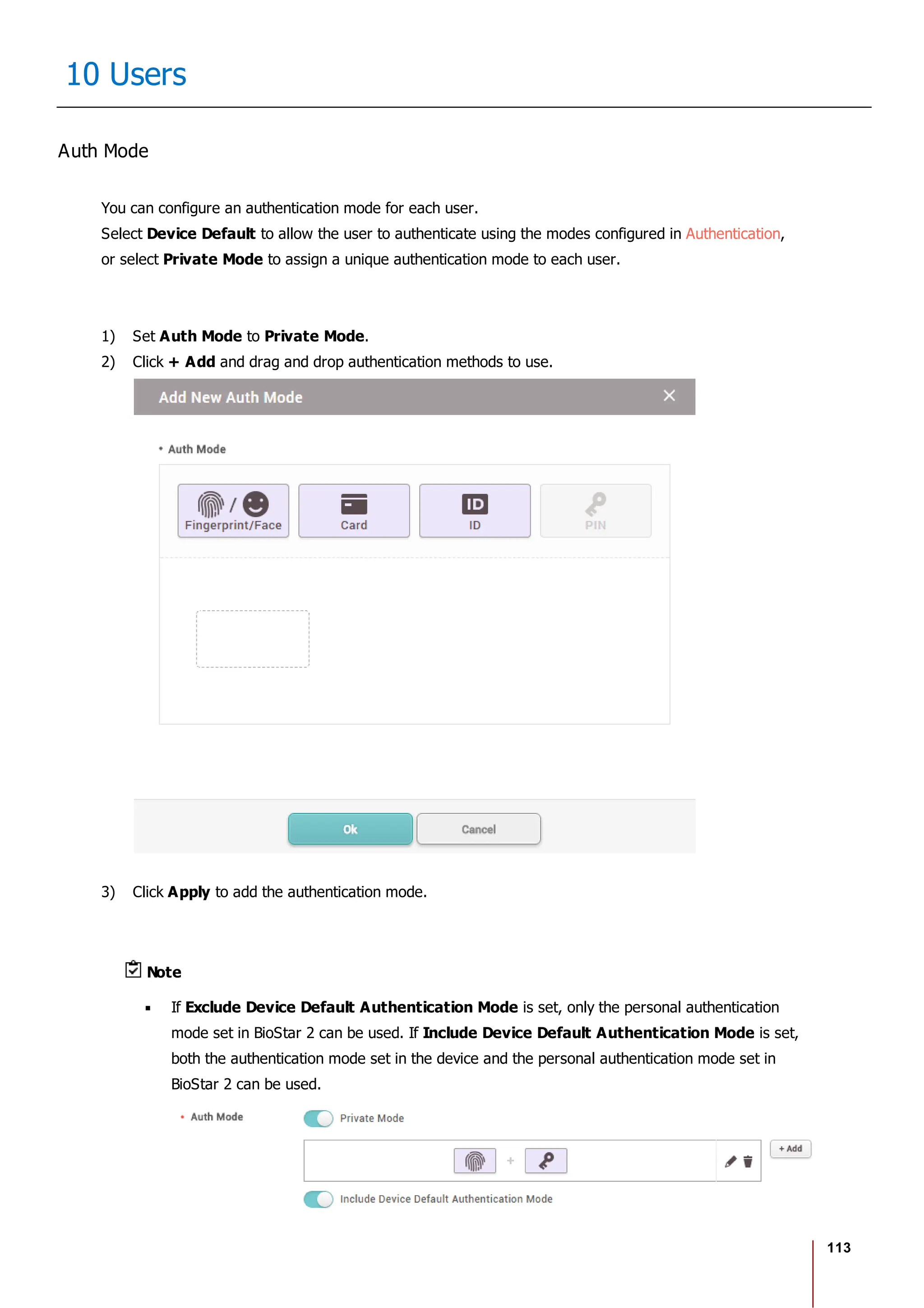 113
10 Users
Auth Mode
You can configure an authentication mode for each user.
Select Device Default to allow the user to authenticate using the modes configured in Authentication,
or select Private Mode to assign a unique authentication mode to each user.
1) Set Auth Mode to Private Mode.
2) Click + Add and drag and drop authentication methods to use.
3) Click Apply to add the authentication mode.
Note
If Exclude Device Default Authentication Mode is set, only the personal authentication
mode set in BioStar 2 can be used. If Include Device Default Authentication Mode is set,
both the authentication mode set in the device and the personal authentication mode set in
BioStar 2 can be used.
 