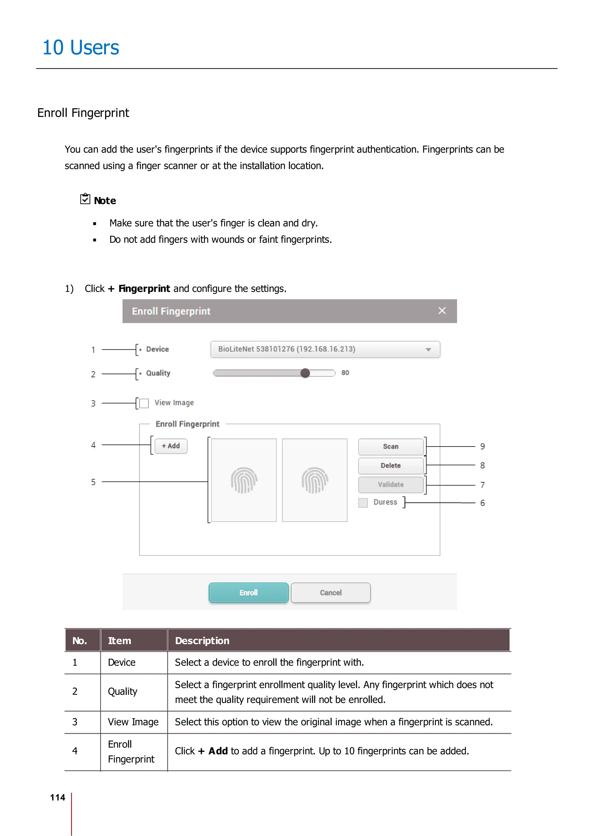 114
10 Users
Enroll Fingerprint
You can add the user's fingerprints if the device supports fingerprint authentication. Fingerprints can be
scanned using a finger scanner or at the installation location.
Note
Make sure that the user's finger is clean and dry.
Do not add fingers with wounds or faint fingerprints.
1) Click + Fingerprint and configure the settings.
No. Item Description
1 Device Select a device to enroll the fingerprint with.
2 Quality
Select a fingerprint enrollment quality level. Any fingerprint which does not
meet the quality requirement will not be enrolled.
3 View Image Select this option to view the original image when a fingerprint is scanned.
4
Enroll
Fingerprint
Click + Add to add a fingerprint. Up to 10 fingerprints can be added.
 
