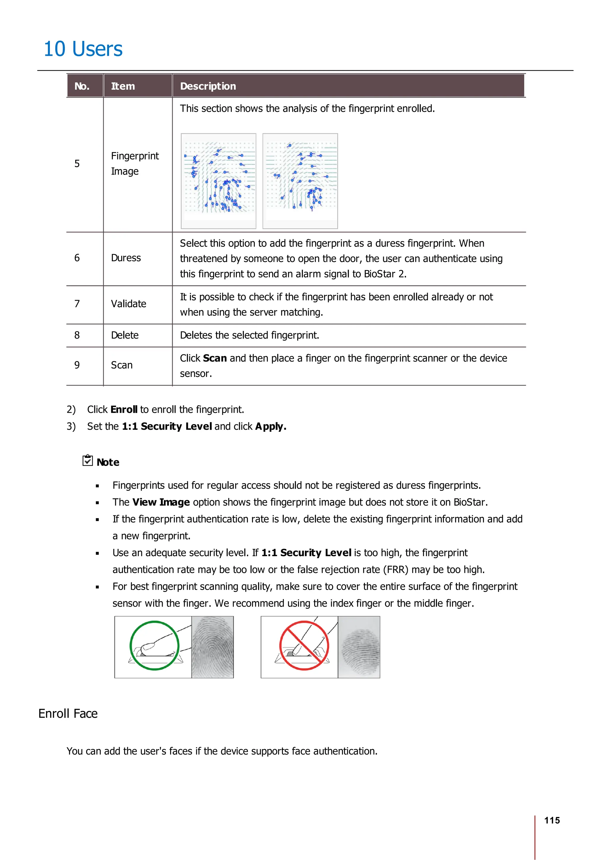 115
10 Users
No. Item Description
5
Fingerprint
Image
This section shows the analysis of the fingerprint enrolled.
6 Duress
Select this option to add the fingerprint as a duress fingerprint. When
threatened by someone to open the door, the user can authenticate using
this fingerprint to send an alarm signal to BioStar 2.
7 Validate
It is possible to check if the fingerprint has been enrolled already or not
when using the server matching.
8 Delete Deletes the selected fingerprint.
9 Scan
Click Scan and then place a finger on the fingerprint scanner or the device
sensor.
2) Click Enroll to enroll the fingerprint.
3) Set the 1:1 Security Level and click Apply.
Note
Fingerprints used for regular access should not be registered as duress fingerprints.
The View Image option shows the fingerprint image but does not store it on BioStar.
If the fingerprint authentication rate is low, delete the existing fingerprint information and add
a new fingerprint.
Use an adequate security level. If 1:1 Security Level is too high, the fingerprint
authentication rate may be too low or the false rejection rate (FRR) may be too high.
For best fingerprint scanning quality, make sure to cover the entire surface of the fingerprint
sensor with the finger. We recommend using the index finger or the middle finger.
Enroll Face
You can add the user's faces if the device supports face authentication.
 