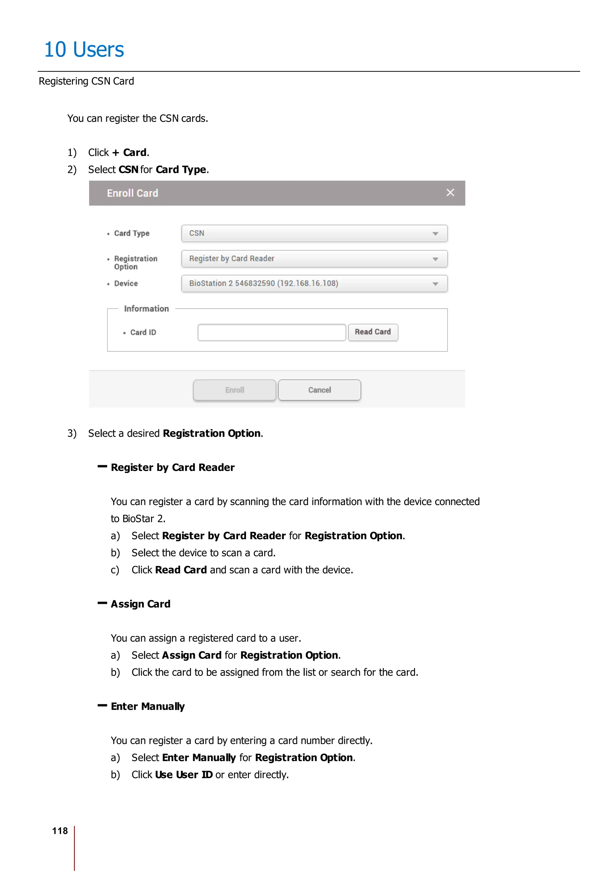 118
10 Users
Registering CSN Card
You can register the CSN cards.
1) Click + Card.
2) Select CSN for Card Type.
3) Select a desired Registration Option.
Register by Card Reader
You can register a card by scanning the card information with the device connected
to BioStar 2.
a) Select Register by Card Reader for Registration Option.
b) Select the device to scan a card.
c) Click Read Card and scan a card with the device.
Assign Card
You can assign a registered card to a user.
a) Select Assign Card for Registration Option.
b) Click the card to be assigned from the list or search for the card.
Enter Manually
You can register a card by entering a card number directly.
a) Select Enter Manually for Registration Option.
b) Click Use User ID or enter directly.
 